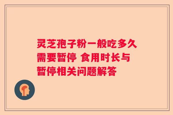 灵芝孢子粉一般吃多久需要暂停 食用时长与暂停相关问题解答