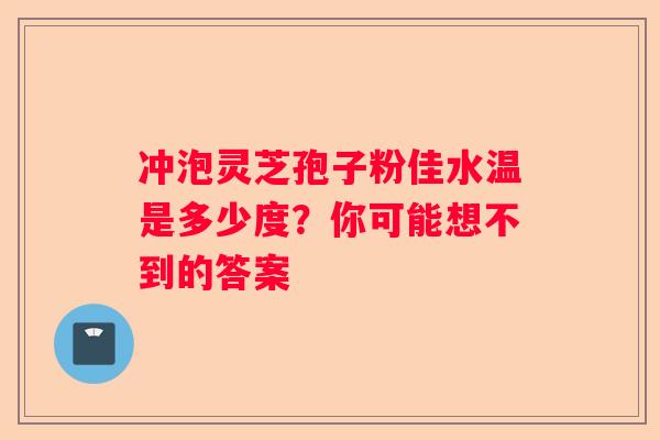冲泡灵芝孢子粉佳水温是多少度？你可能想不到的答案