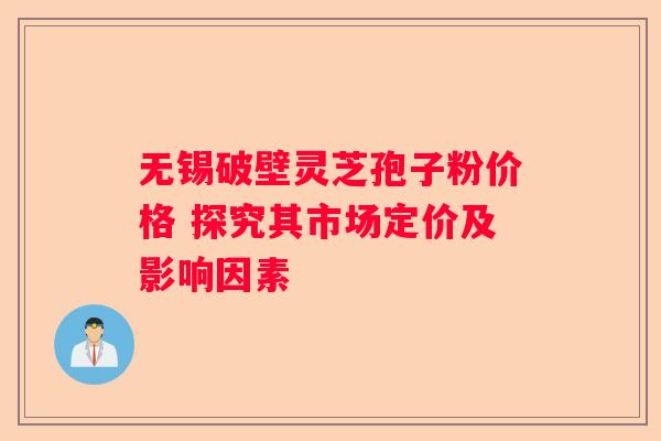 无锡破壁灵芝孢子粉价格 探究其市场定价及影响因素