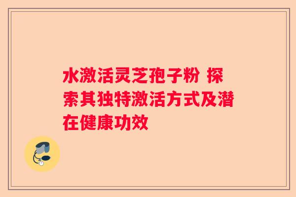 水激活灵芝孢子粉 探索其独特激活方式及潜在健康功效