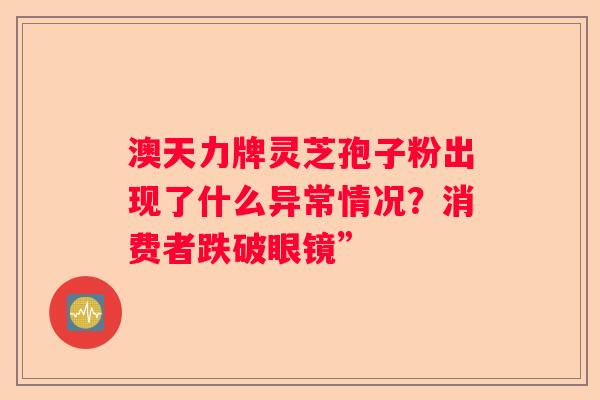 澳天力牌灵芝孢子粉出现了什么异常情况？消费者跌破眼镜”