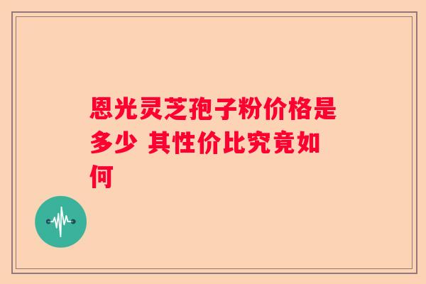 恩光灵芝孢子粉价格是多少 其性价比究竟如何