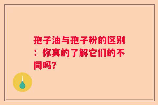 孢子油与孢子粉的区别：你真的了解它们的不同吗？