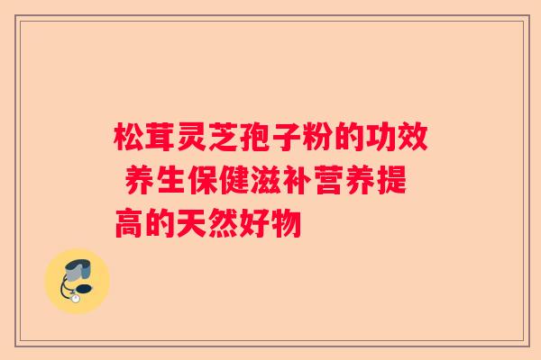 松茸灵芝孢子粉的功效 养生保健滋补营养提高的天然好物