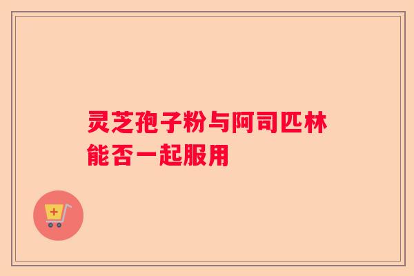 灵芝孢子粉与阿司匹林能否一起服用