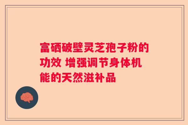 富硒破壁灵芝孢子粉的功效 增强调节身体机能的天然滋补品