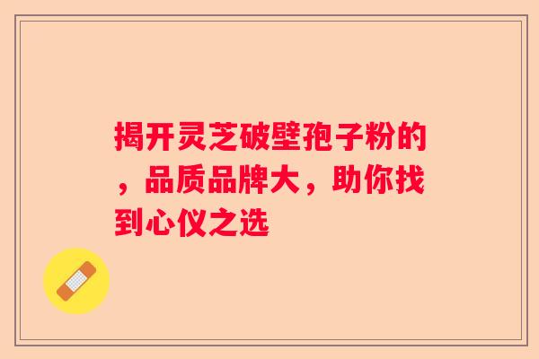 揭开灵芝破壁孢子粉的，品质品牌大，助你找到心仪之选