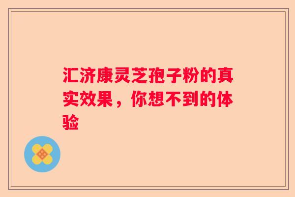 汇济康灵芝孢子粉的真实效果，你想不到的体验