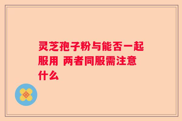 灵芝孢子粉与能否一起服用 两者同服需注意什么
