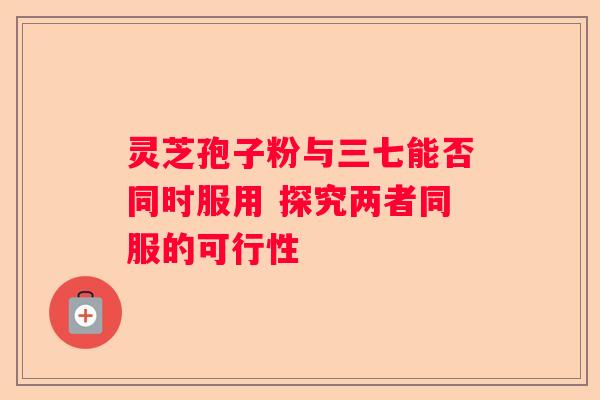 灵芝孢子粉与三七能否同时服用 探究两者同服的可行性