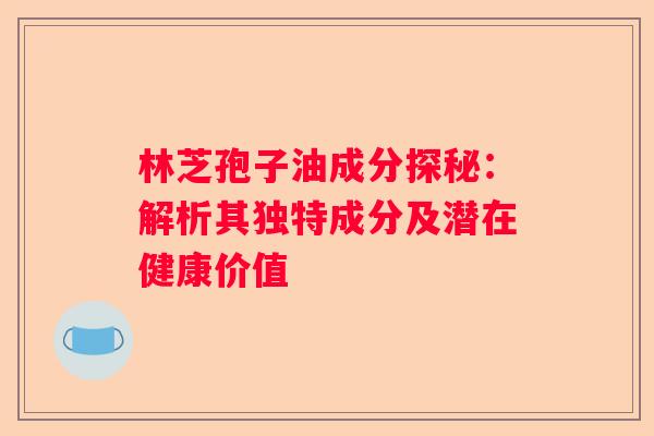 林芝孢子油成分探秘：解析其独特成分及潜在健康价值
