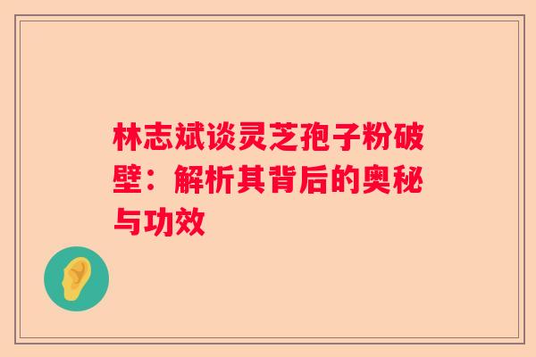 林志斌谈灵芝孢子粉破壁：解析其背后的奥秘与功效