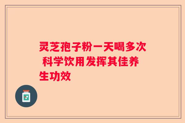 灵芝孢子粉一天喝多次 科学饮用发挥其佳养生功效