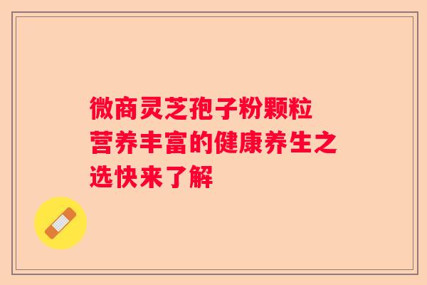 微商灵芝孢子粉颗粒 营养丰富的健康养生之选快来了解