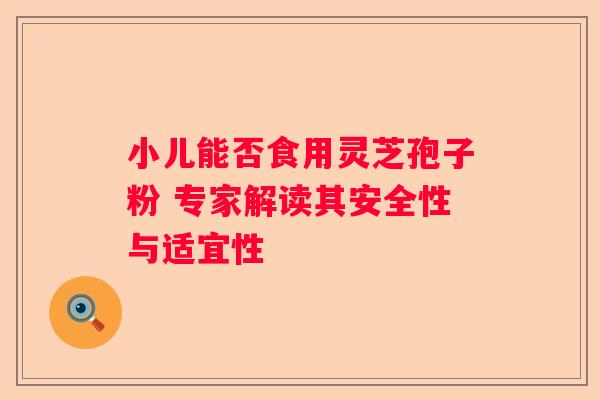 小儿能否食用灵芝孢子粉 专家解读其安全性与适宜性