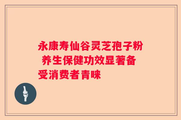 永康寿仙谷灵芝孢子粉 养生保健功效显著备受消费者青睐