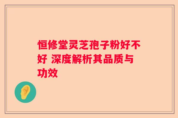 恒修堂灵芝孢子粉好不好 深度解析其品质与功效