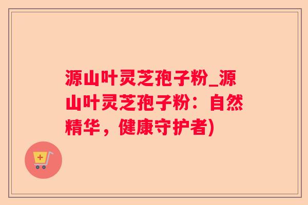 源山叶灵芝孢子粉_源山叶灵芝孢子粉：自然精华，健康守护者)