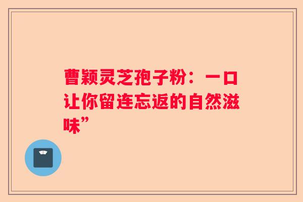 曹颖灵芝孢子粉：一口让你留连忘返的自然滋味”
