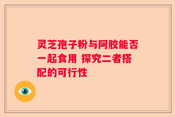 灵芝孢子粉与阿胶能否一起食用 探究二者搭配的可行性