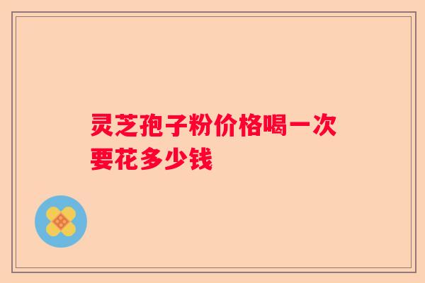 灵芝孢子粉价格喝一次要花多少钱