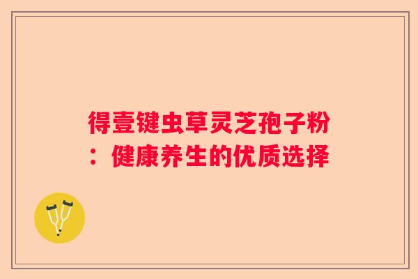 得壹键虫草灵芝孢子粉：健康养生的优质选择