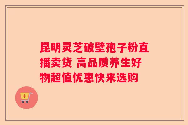 昆明灵芝破壁孢子粉直播卖货 高品质养生好物超值优惠快来选购